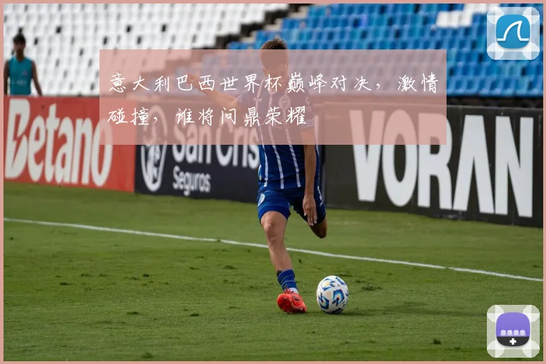 意大利巴西世界杯巅峰对决，激情碰撞，谁将问鼎荣耀