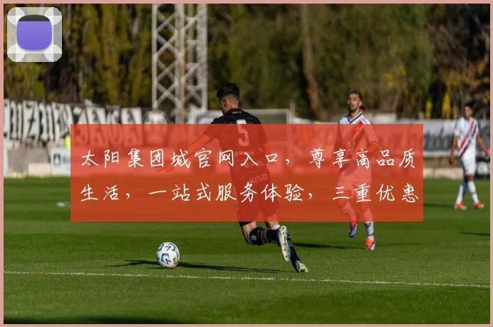 太阳集团城官网入口，尊享高品质生活，一站式服务体验，三重优惠等你来