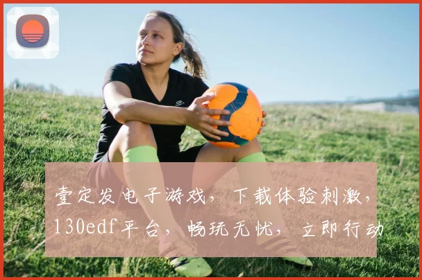 壹定发电子游戏，下载体验刺激，130edf平台，畅玩无忧，立即行动