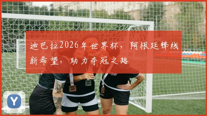 迪巴拉2026年世界杯，阿根廷锋线新希望，助力夺冠之路